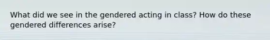 What did we see in the gendered acting in class? How do these gendered differences arise?