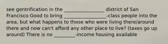 see gentrification in the _________________ district of San Francisco Good to bring __________________-class people into the area, but what happens to those who were living there/around there and now can't afford any other place to live? (taxes go up around) There is no _________-income housing available