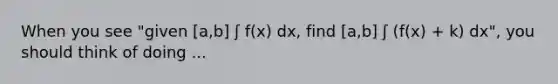 When you see "given [a,b] ʃ f(x) dx, find [a,b] ʃ (f(x) + k) dx", you should think of doing ...