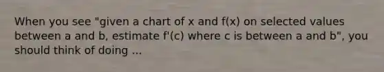 When you see "given a chart of x and f(x) on selected values between a and b, estimate f'(c) where c is between a and b", you should think of doing ...