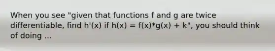 When you see "given that functions f and g are twice differentiable, find h'(x) if h(x) = f(x)*g(x) + k", you should think of doing ...