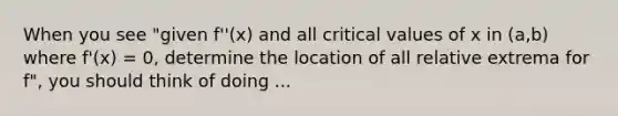 When you see "given f''(x) and all critical values of x in (a,b) where f'(x) = 0, determine the location of all relative extrema for f", you should think of doing ...