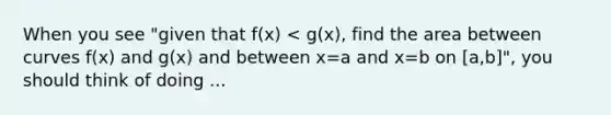 When you see "given that f(x) < g(x), find the area between curves f(x) and g(x) and between x=a and x=b on [a,b]", you should think of doing ...