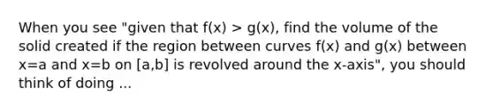 When you see "given that f(x) > g(x), find the volume of the solid created if the region between curves f(x) and g(x) between x=a and x=b on [a,b] is revolved around the x-axis", you should think of doing ...