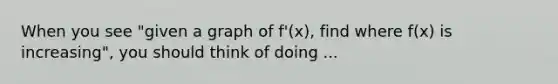 When you see "given a graph of f'(x), find where f(x) is increasing", you should think of doing ...