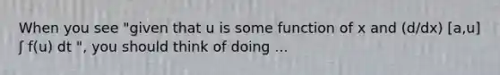 When you see "given that u is some function of x and (d/dx) [a,u] ʃ f(u) dt ", you should think of doing ...