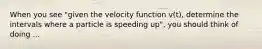 When you see "given the velocity function v(t), determine the intervals where a particle is speeding up", you should think of doing ...