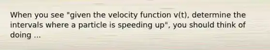 When you see "given the velocity function v(t), determine the intervals where a particle is speeding up", you should think of doing ...