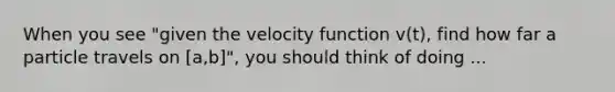 When you see "given the velocity function v(t), find how far a particle travels on [a,b]", you should think of doing ...