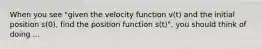 When you see "given the velocity function v(t) and the initial position s(0), find the position function s(t)", you should think of doing ...