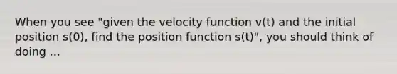 When you see "given the velocity function v(t) and the initial position s(0), find the position function s(t)", you should think of doing ...