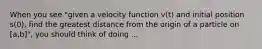 When you see "given a velocity function v(t) and initial position s(0), find the greatest distance from the origin of a particle on [a,b]", you should think of doing ...