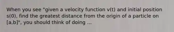 When you see "given a velocity function v(t) and initial position s(0), find the greatest distance from the origin of a particle on [a,b]", you should think of doing ...