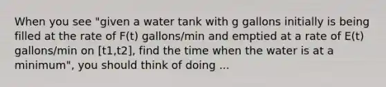 When you see "given a water tank with g gallons initially is being filled at the rate of F(t) gallons/min and emptied at a rate of E(t) gallons/min on [t1,t2], find the time when the water is at a minimum", you should think of doing ...