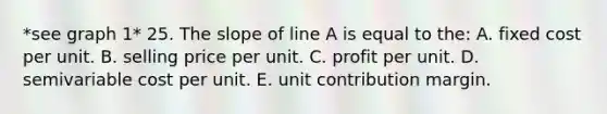 *see graph 1* 25. The slope of line A is equal to the: A. fixed cost per unit. B. selling price per unit. C. profit per unit. D. semivariable cost per unit. E. unit contribution margin.