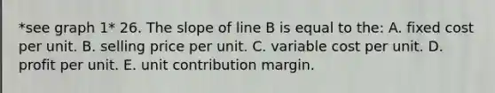 *see graph 1* 26. The slope of line B is equal to the: A. fixed cost per unit. B. selling price per unit. C. variable cost per unit. D. profit per unit. E. unit contribution margin.