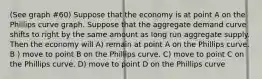 (See graph #60) Suppose that the economy is at point A on the Phillips curve graph. Suppose that the aggregate demand curve shifts to right by the same amount as long run aggregate supply. Then the economy will A) remain at point A on the Phillips curve. B ) move to point B on the Phillips curve. C) move to point C on the Phillips curve. D) move to point D on the Phillips curve