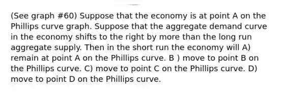 (See graph #60) Suppose that the economy is at point A on the Phillips curve graph. Suppose that the aggregate demand curve in the economy shifts to the right by more than the long run aggregate supply. Then in the short run the economy will A) remain at point A on the Phillips curve. B ) move to point B on the Phillips curve. C) move to point C on the Phillips curve. D) move to point D on the Phillips curve.