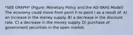 *SEE GRAPH* (Figure: Monetary Policy and the AD-SRAS Model) The economy could move from point h to point i as a result of: A) an increase in the money supply. B) a decrease in the discount rate. C) a decrease in the money supply. D) purchase of government securities in the open market.