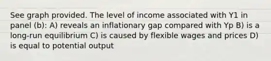 See graph provided. The level of income associated with Y1 in panel (b): A) reveals an inflationary gap compared with Yp B) is a long-run equilibrium C) is caused by flexible wages and prices D) is equal to potential output