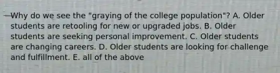 Why do we see the "graying of the college population"? A. Older students are retooling for new or upgraded jobs. B. Older students are seeking personal improvement. C. Older students are changing careers. D. Older students are looking for challenge and fulfillment. E. all of the above