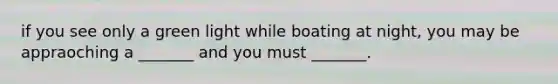 if you see only a green light while boating at night, you may be appraoching a _______ and you must _______.