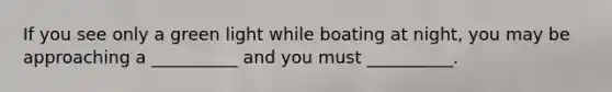 If you see only a green light while boating at night, you may be approaching a __________ and you must __________.