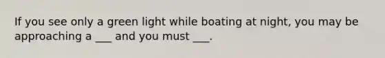 If you see only a green light while boating at night, you may be approaching a ___ and you must ___.