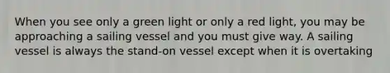 When you see only a green light or only a red light, you may be approaching a sailing vessel and you must give way. A sailing vessel is always the stand-on vessel except when it is overtaking