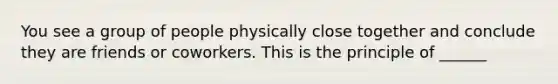 You see a group of people physically close together and conclude they are friends or coworkers. This is the principle of ______