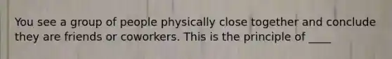 You see a group of people physically close together and conclude they are friends or coworkers. This is the principle of ____