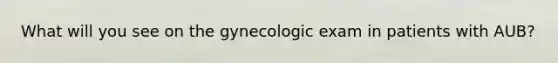 What will you see on the gynecologic exam in patients with AUB?