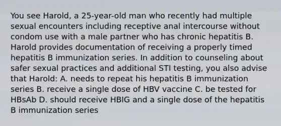 You see Harold, a 25-year-old man who recently had multiple sexual encounters including receptive anal intercourse without condom use with a male partner who has chronic hepatitis B. Harold provides documentation of receiving a properly timed hepatitis B immunization series. In addition to counseling about safer sexual practices and additional STI testing, you also advise that Harold: A. needs to repeat his hepatitis B immunization series B. receive a single dose of HBV vaccine C. be tested for HBsAb D. should receive HBIG and a single dose of the hepatitis B immunization series