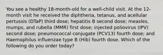 You see a healthy 18-month-old for a well-child visit. At the 12-month visit he received the diphtheria, tetanus, and acellular pertussis (DTaP) third dose; hepatitis B second dose; measles, mumps, and rubella (MMR) first dose; injected poliovirus (IPV) second dose; pneumococcal conjugate (PCV13) fourth dose; and Haemophilus influenzae type B (Hib) fourth dose. Which of the following do you order today?