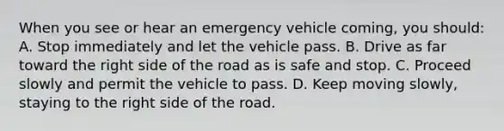 When you see or hear an emergency vehicle coming, you should: A. Stop immediately and let the vehicle pass. B. Drive as far toward the right side of the road as is safe and stop. C. Proceed slowly and permit the vehicle to pass. D. Keep moving slowly, staying to the right side of the road.