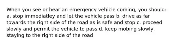 When you see or hear an emergency vehicle coming, you should: a. stop immediatley and let the vehicle pass b. drive as far towards the right side of the road as is safe and stop c. proceed slowly and permit the vehicle to pass d. keep mobing slowly, staying to the right side of the road