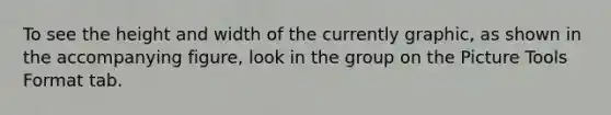 To see the height and width of the currently graphic, as shown in the accompanying figure, look in the group on the Picture Tools Format tab.