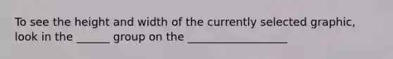 To see the height and width of the currently selected graphic, look in the ______ group on the __________________