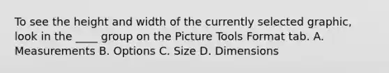 To see the height and width of the currently selected graphic, look in the ____ group on the Picture Tools Format tab. A. Measurements B. Options C. Size D. Dimensions