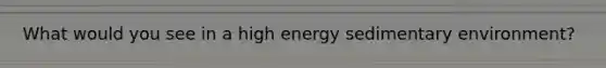 What would you see in a high energy sedimentary environment?