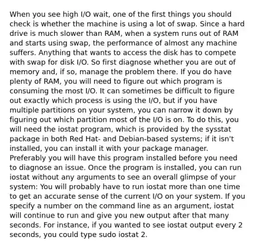 When you see high I/O wait, one of the first things you should check is whether the machine is using a lot of swap. Since a hard drive is much slower than RAM, when a system runs out of RAM and starts using swap, the performance of almost any machine suffers. Anything that wants to access the disk has to compete with swap for disk I/O. So first diagnose whether you are out of memory and, if so, manage the problem there. If you do have plenty of RAM, you will need to figure out which program is consuming the most I/O. It can sometimes be difficult to figure out exactly which process is using the I/O, but if you have multiple partitions on your system, you can narrow it down by figuring out which partition most of the I/O is on. To do this, you will need the iostat program, which is provided by the sysstat package in both Red Hat- and Debian-based systems; if it isn't installed, you can install it with your package manager. Preferably you will have this program installed before you need to diagnose an issue. Once the program is installed, you can run iostat without any arguments to see an overall glimpse of your system: You will probably have to run iostat more than one time to get an accurate sense of the current I/O on your system. If you specify a number on the command line as an argument, iostat will continue to run and give you new output after that many seconds. For instance, if you wanted to see iostat output every 2 seconds, you could type sudo iostat 2.