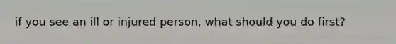 if you see an ill or injured person, what should you do first?