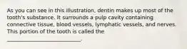 As you can see in this illustration, dentin makes up most of the tooth's substance. It surrounds a pulp cavity containing connective tissue, blood vessels, lymphatic vessels, and nerves. This portion of the tooth is called the ____________________________.