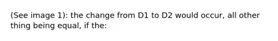 (See image 1): the change from D1 to D2 would occur, all other thing being equal, if the: