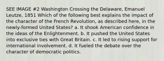 SEE IMAGE #2 Washington Crossing the Delaware, Emanuel Leutze, 1851 Which of the following best explains the impact of the character of the French Revolution, as described here, in the newly-formed United States? a. It shook American confidence in the ideas of the Enlightenment. b. It pushed the United States into exclusive ties with Great Britain. c. It led to rising support for international involvement. d. It fueled the debate over the character of democratic politics.