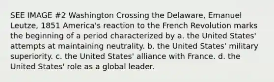 SEE IMAGE #2 Washington Crossing the Delaware, Emanuel Leutze, 1851 America's reaction to the French Revolution marks the beginning of a period characterized by a. the United States' attempts at maintaining neutrality. b. the United States' military superiority. c. the United States' alliance with France. d. the United States' role as a global leader.