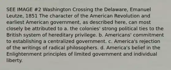 SEE IMAGE #2 Washington Crossing the Delaware, Emanuel Leutze, 1851 The character of the American Revolution and earliest American government, as described here, can most closely be attributed to a. the colonies' strong political ties to the British system of hereditary privilege. b. Americans' commitment to establishing a centralized government. c. America's rejection of the writings of radical philosophers. d. America's belief in the Enlightenment principles of limited government and individual liberty.