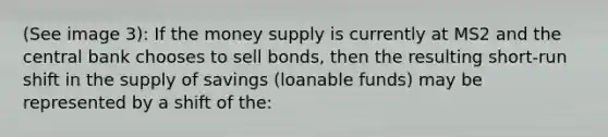 (See image 3): If the money supply is currently at MS2 and the central bank chooses to sell bonds, then the resulting short-run shift in the supply of savings (loanable funds) may be represented by a shift of the: