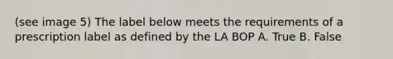 (see image 5) The label below meets the requirements of a prescription label as defined by the LA BOP A. True B. False