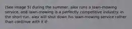 (See image 5) during the summer, alex runs a lawn-mowing service, and lawn-mowing is a perfectly competitive industry. in the short run, alex will shut down his lawn-mowing service rather than continue with it if: